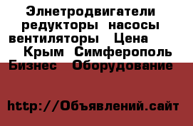 Элнетродвигатели, редукторы, насосы, вентиляторы › Цена ­ 123 - Крым, Симферополь Бизнес » Оборудование   